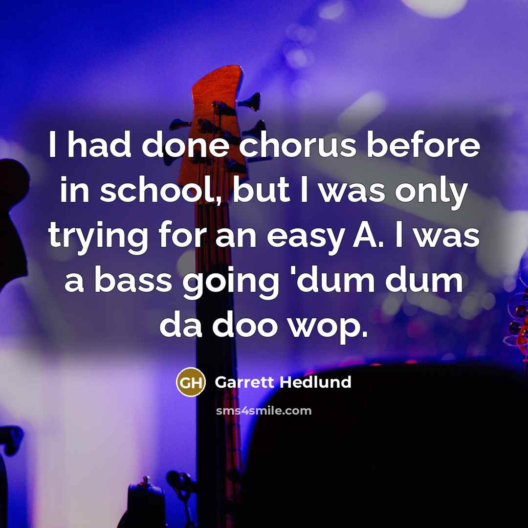 “I had done chorus before in school, but I was only trying for an easy A. I was a bass going 'dum dum da doo wop.” quote by Garrett Hedlund