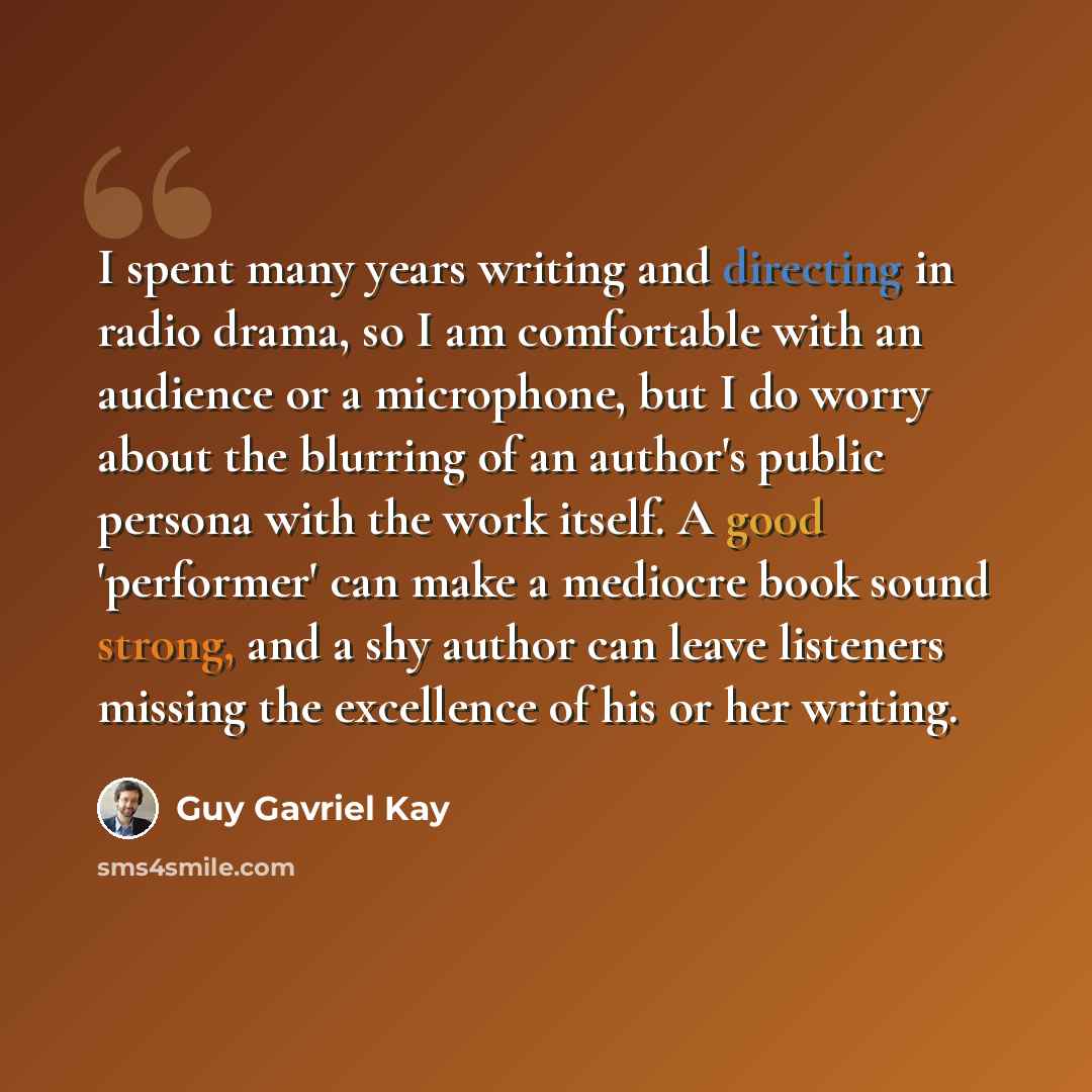 “I spent many years writing and directing in radio drama, so I am comfortable with an audience or a microphone, but I do worry about the blurring of an author's public persona with the work itself. A good 'performer' can make a mediocre book sound strong, and a shy author can leave listeners…” quote by Guy Gavriel Kay