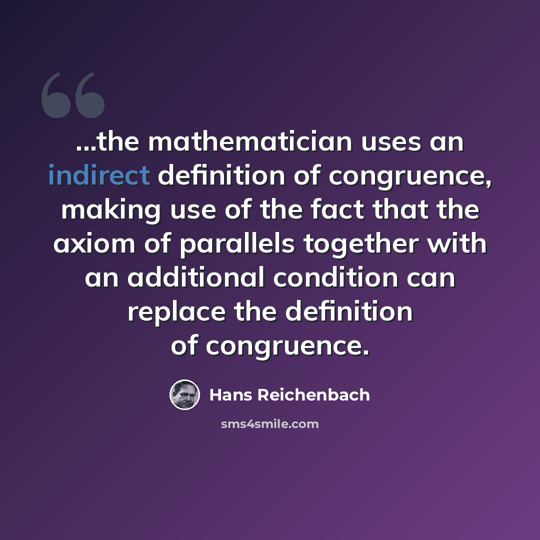“...the mathematician uses an indirect definition of congruence, making use of the fact that the axiom of parallels together with an additional condition can replace the definition of congruence.” quote by Hans Reichenbach