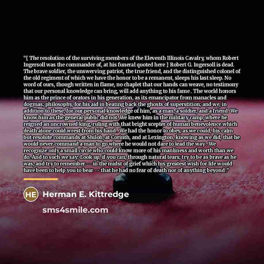 “{ The resolution of the surviving members of the Eleventh Illinois Cavalry, whom Robert Ingersoll was the commander of, at his funeral quoted here } Robert G. Ingersoll is dead. The brave soldier, the unswerving patriot, the true friend, and the distinguished colonel of the old regiment of which…” quote by Herman E. Kittredge