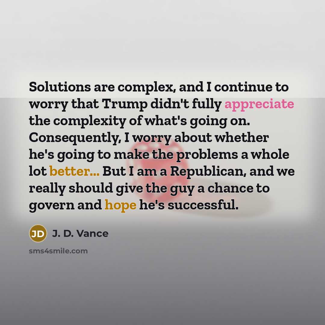“Solutions are complex, and I continue to worry that Trump didn't fully appreciate the complexity of what's going on. Consequently, I worry about whether he's going to make the problems a whole lot better... But I am a Republican, and we really should give the guy a chance to govern and hope he's…” quote by J. D. Vance