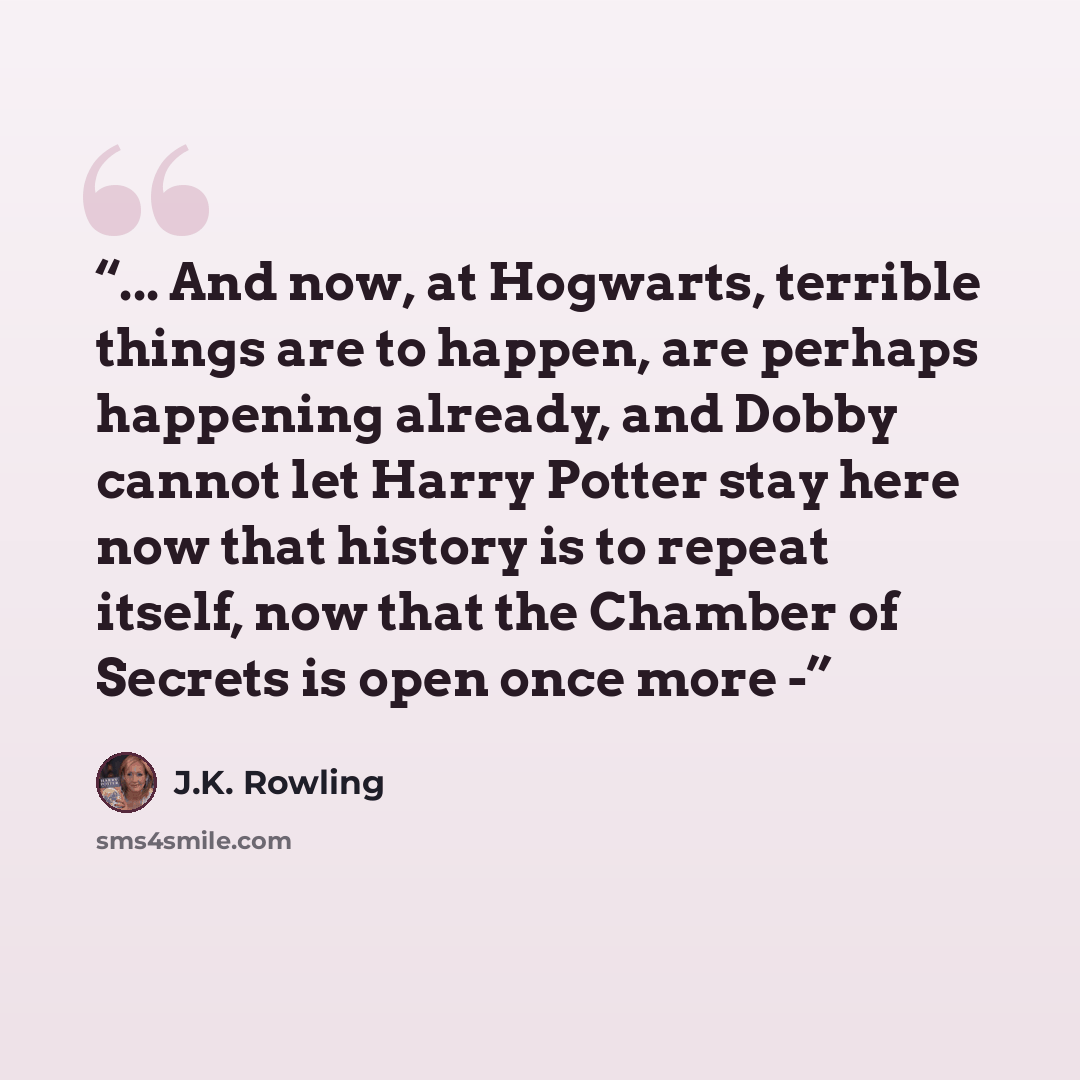 “... And now, at Hogwarts, terrible things are to happen, are perhaps happening already, and Dobby cannot let Harry Potter stay here now that history is to repeat itself, now that the Chamber of Secrets is open once more -” quote by J.K. Rowling