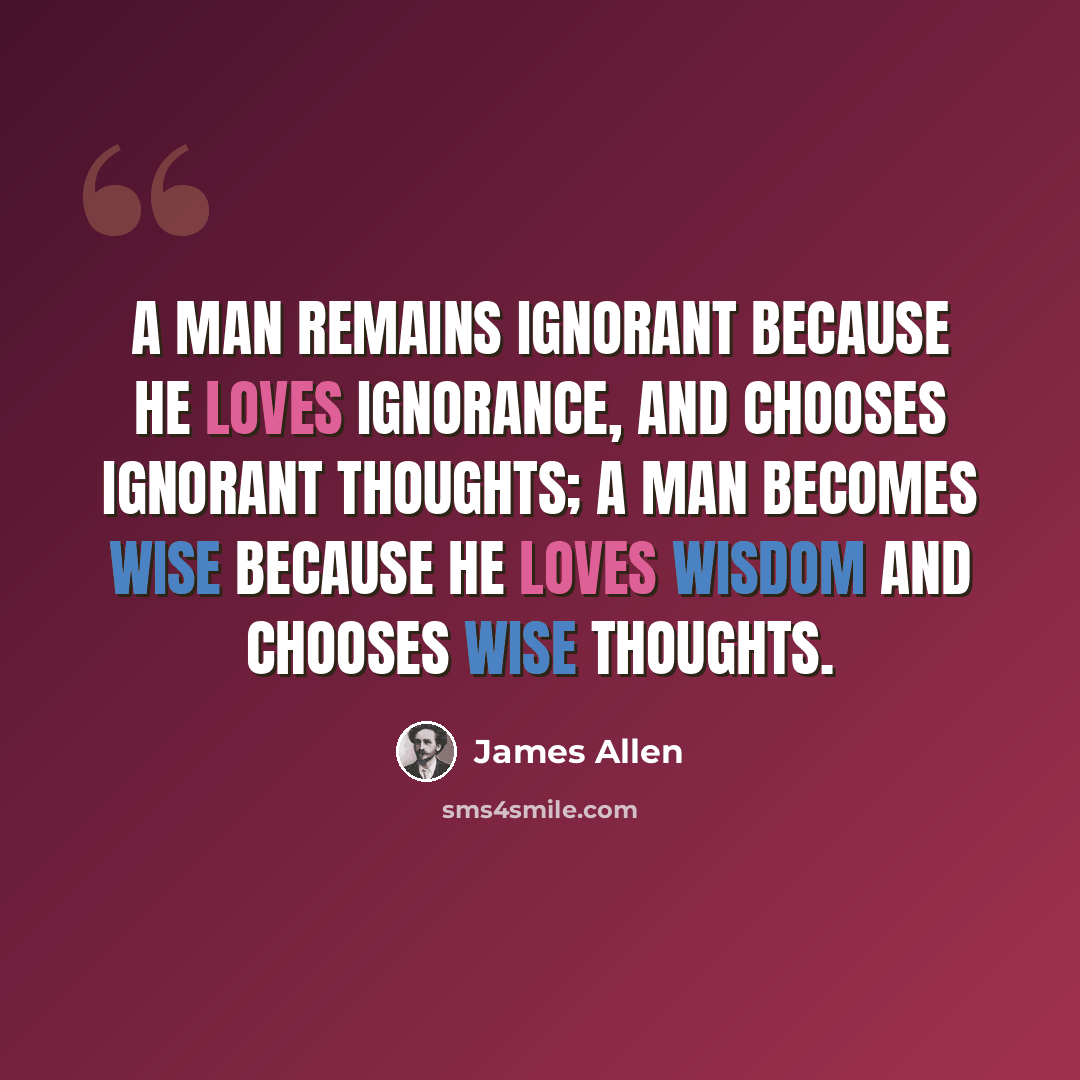 “A man remains ignorant because he loves ignorance, and chooses ignorant thoughts; a man becomes wise because he loves wisdom and chooses wise thoughts.” quote by James Allen