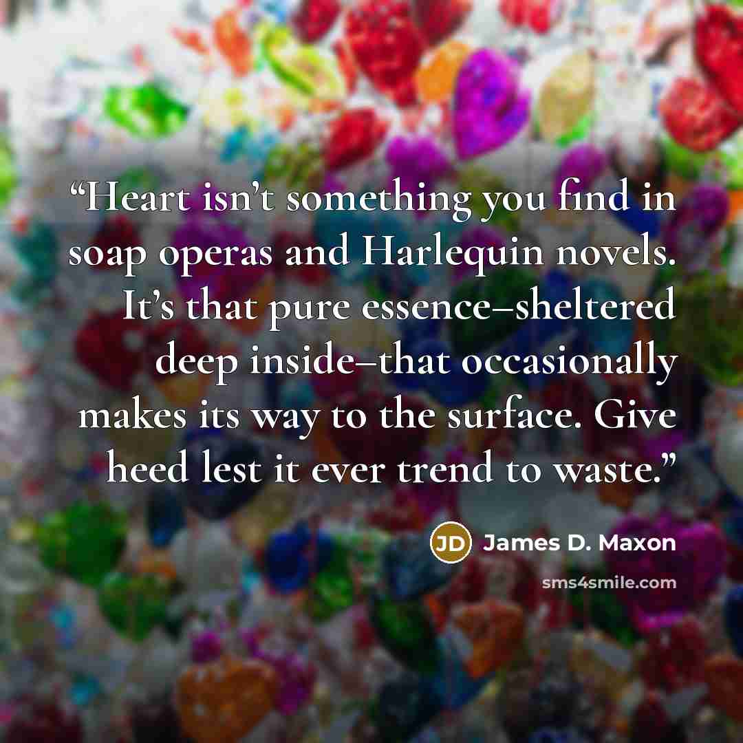 “Heart isn’t something you find in soap operas and Harlequin novels. It’s that pure essence–sheltered deep inside–that occasionally makes its way to the surface. Give heed lest it ever trend to waste.” quote by James D. Maxon