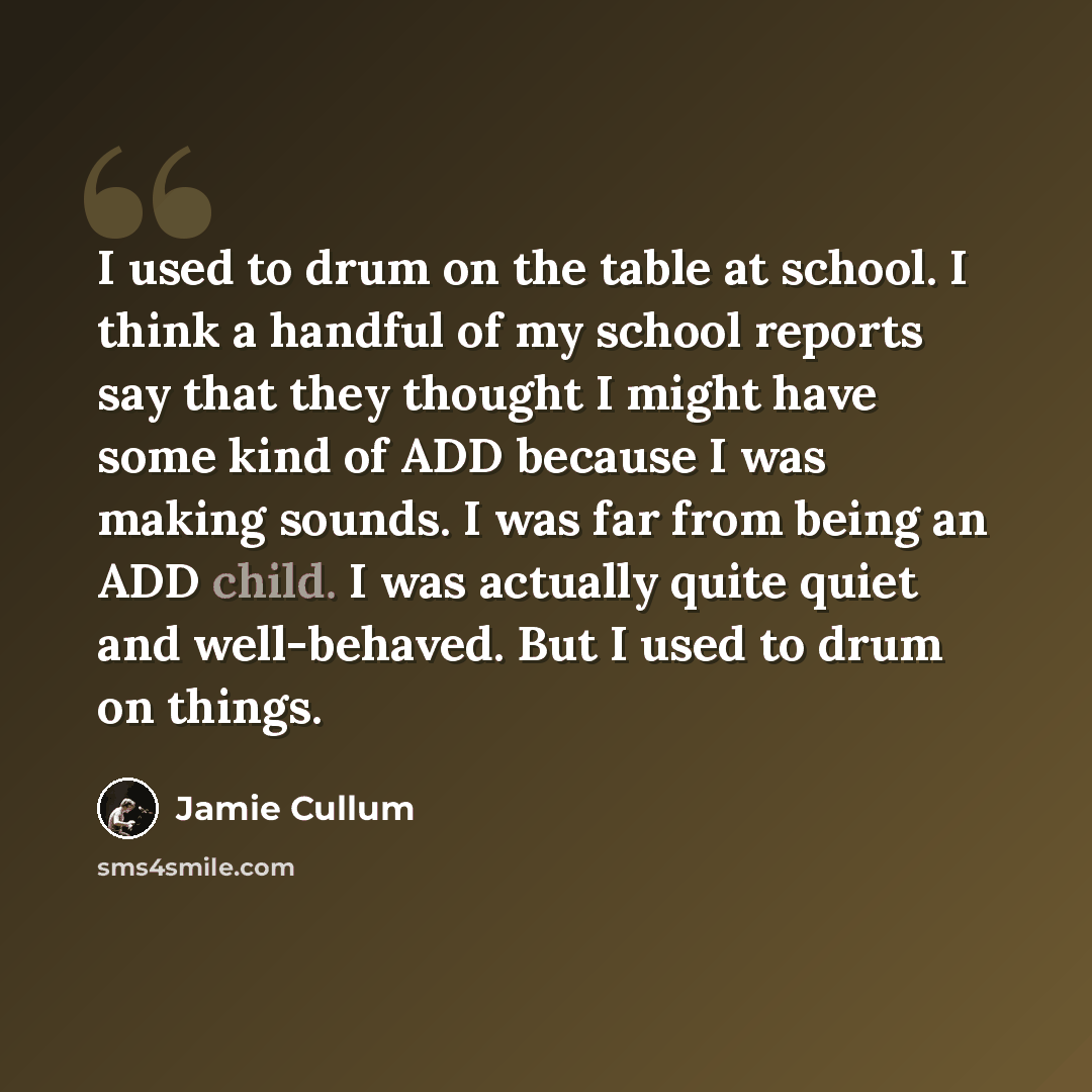 “I used to drum on the table at school. I think a handful of my school reports say that they thought I might have some kind of ADD because I was making sounds. I was far from being an ADD child. I was actually quite quiet and well-behaved. But I used to drum on things.” quote by Jamie Cullum