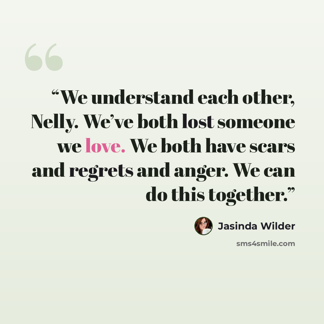 “We understand each other, Nelly. We’ve both lost someone we love. We both have scars and regrets and anger. We can do this together.” quote by Jasinda Wilder