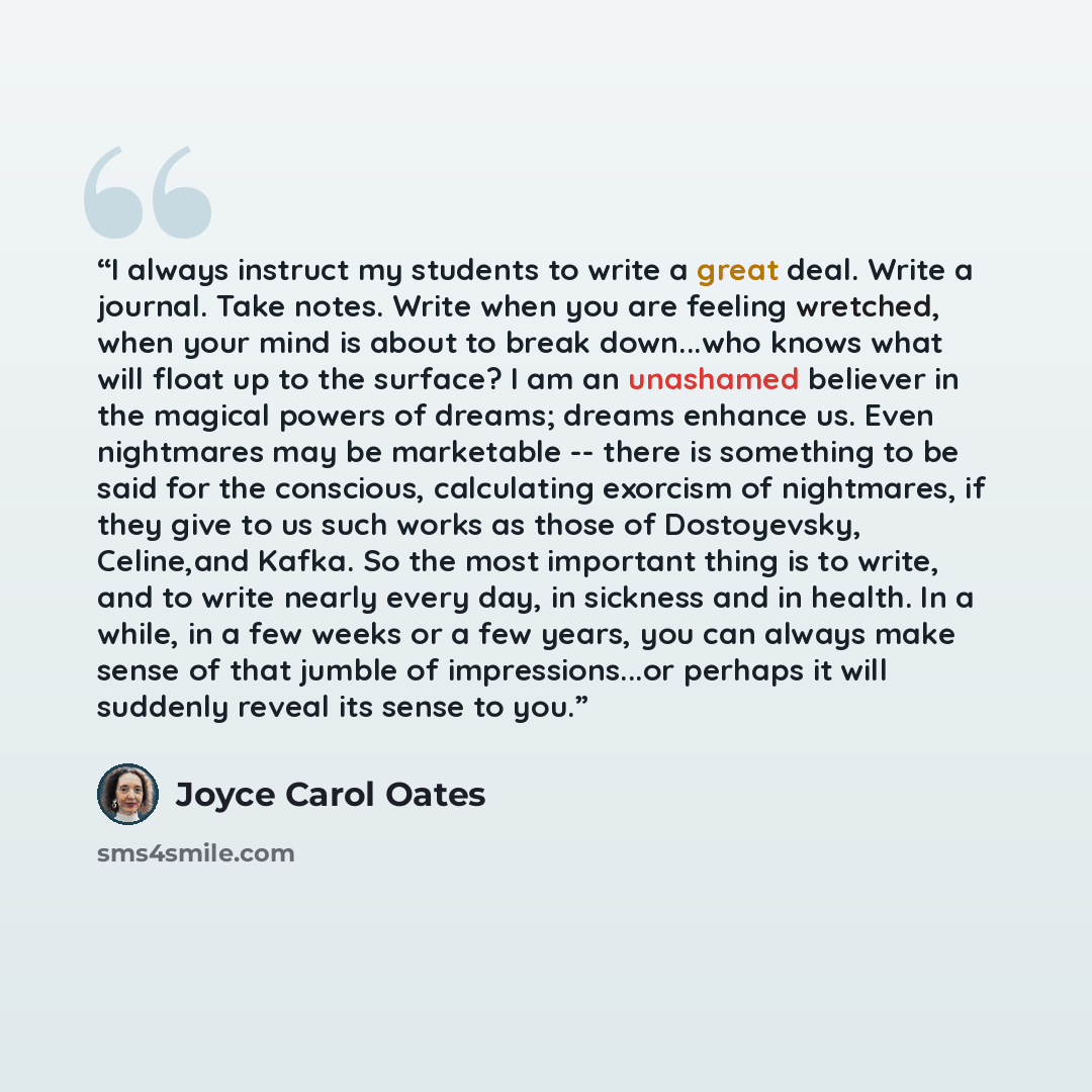 “I always instruct my students to write a great deal. Write a journal. Take notes. Write when you are feeling wretched, when your mind is about to break down...who knows what will float up to the surface? I am an unashamed believer in the magical powers of dreams; dreams enhance us. Even nightmares…” quote by Joyce Carol Oates