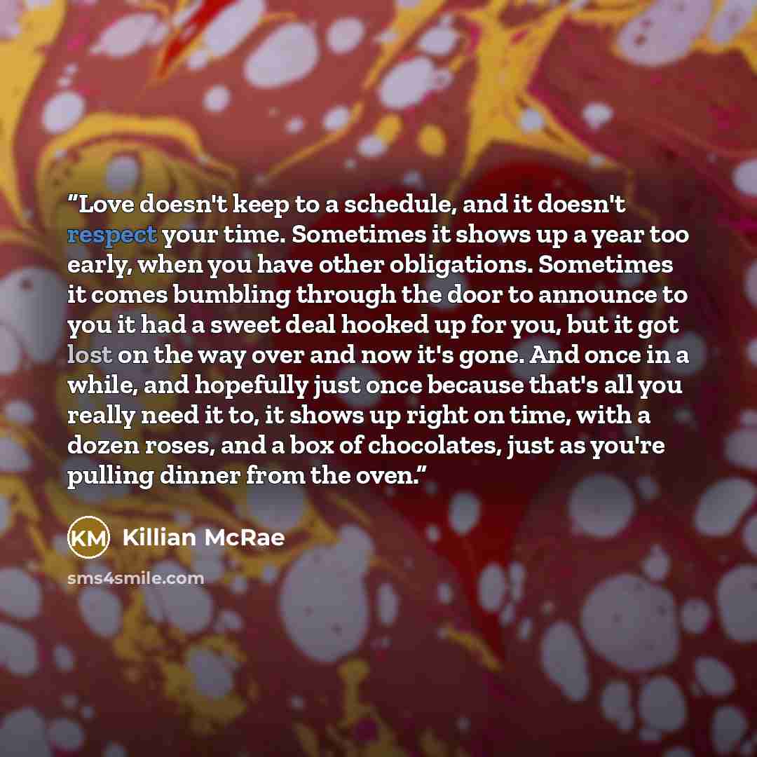 “Love doesn't keep to a schedule, and it doesn't respect your time. Sometimes it shows up a year too early, when you have other obligations. Sometimes it comes bumbling through the door to announce to you it had a sweet deal hooked up for you, but it got lost on the way over and now it's gone. And…” quote by Killian McRae
