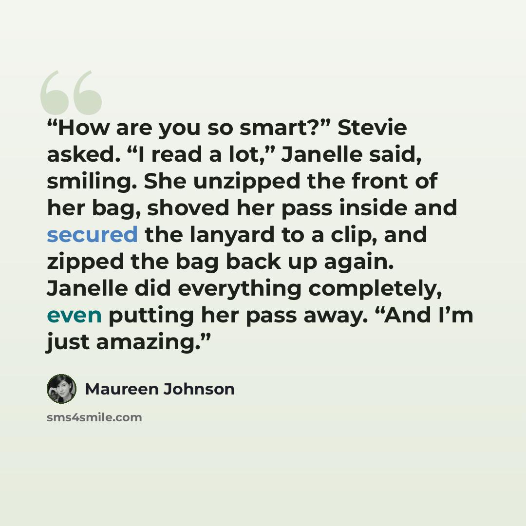 “How are you so smart?” Stevie asked. “I read a lot,” Janelle said, smiling. She unzipped the front of her bag, shoved her pass inside and secured the lanyard to a clip, and zipped the bag back up again. Janelle did everything completely, even putting her pass away. “And I’m just amazing.” quote by Maureen Johnson