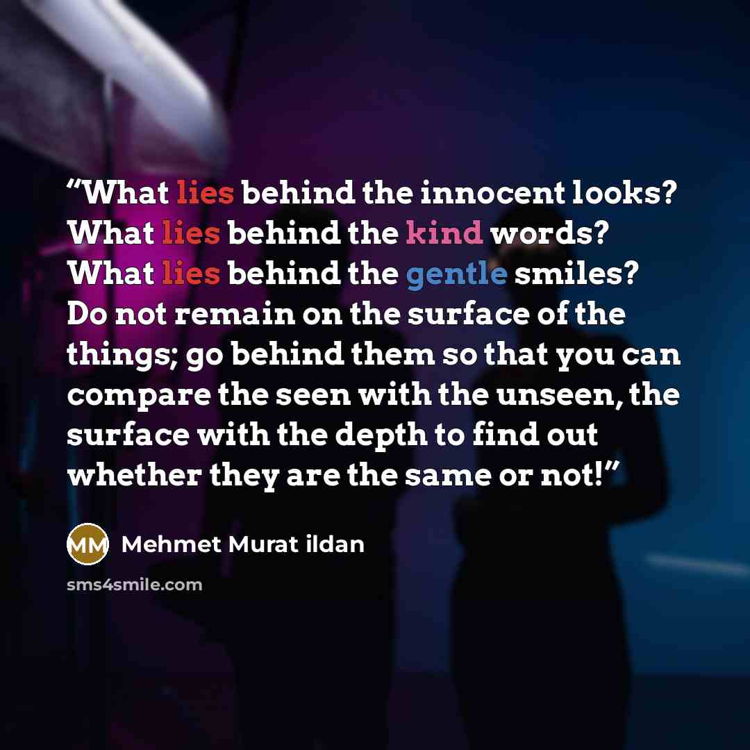 “What lies behind the innocent looks? What lies behind the kind words? What lies behind the gentle smiles? Do not remain on the surface of the things; go behind them so that you can compare the seen with the unseen, the surface with the depth to find out whether they are the same or not!” quote by Mehmet Murat ildan