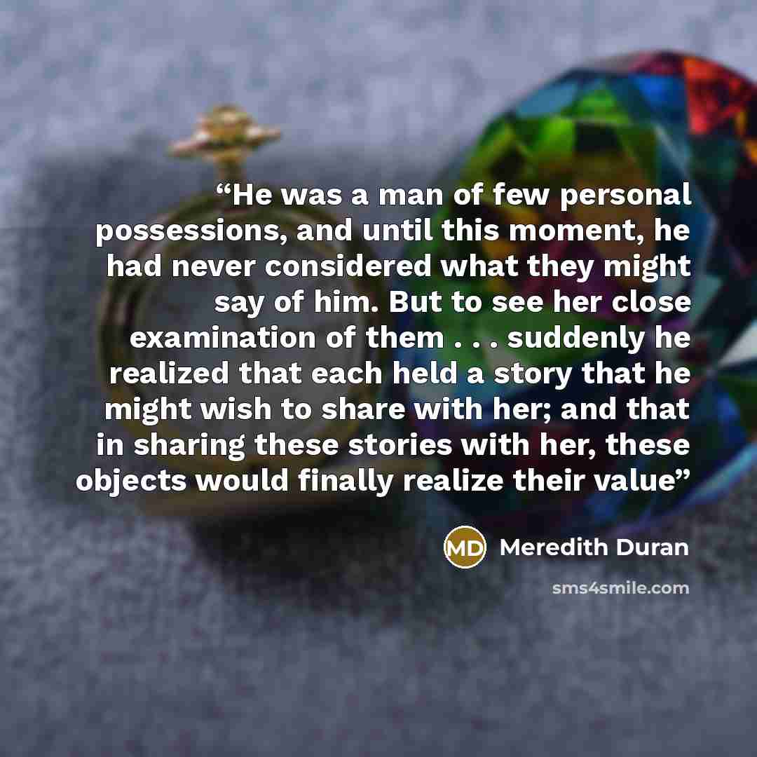 “He was a man of few personal possessions, and until this moment, he had never considered what they might say of him. But to see her close examination of them . . . suddenly he realized that each held a story that he might wish to share with her; and that in sharing these stories with her, these…” quote by Meredith Duran