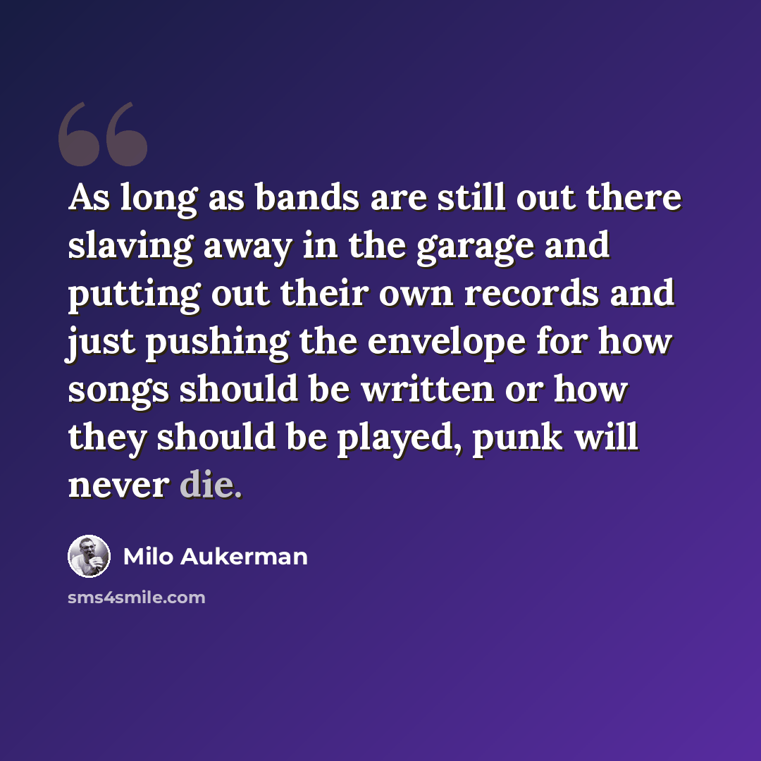 “As long as bands are still out there slaving away in the garage and putting out their own records and just pushing the envelope for how songs should be written or how they should be played, punk will never die.” quote by Milo Aukerman