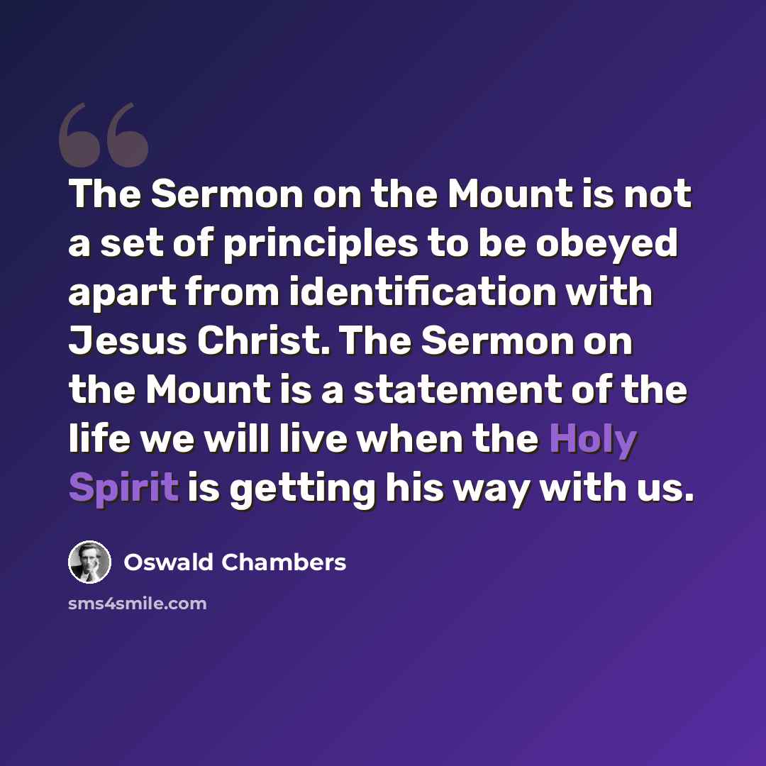 “The Sermon on the Mount is not a set of principles to be obeyed apart from identification with Jesus Christ. The Sermon on the Mount is a statement of the life we will live when the Holy Spirit is getting his way with us.” quote by Oswald Chambers