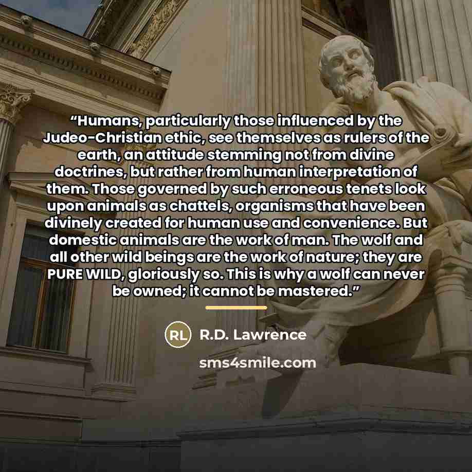“Humans, particularly those influenced by the Judeo-Christian ethic, see themselves as rulers of the earth, an attitude stemming not from divine doctrines, but rather from human interpretation of them. Those governed by such erroneous tenets look upon animals as chattels, organisms that have been…” quote by R.D. Lawrence