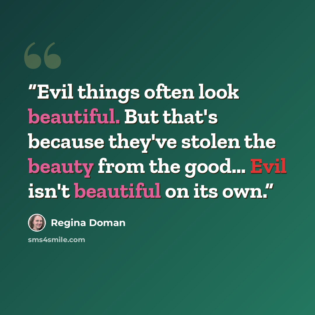 “Evil things often look beautiful. But that's because they've stolen the beauty from the good… Evil isn't beautiful on its own.” quote by Regina Doman
