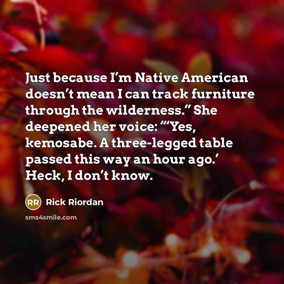“Just because I’m Native American doesn’t mean I can track furniture through the wilderness.” She deepened her voice: “‘Yes, kemosabe. A three-legged table passed this way an hour ago.’ Heck, I don’t know.” quote by Rick Riordan