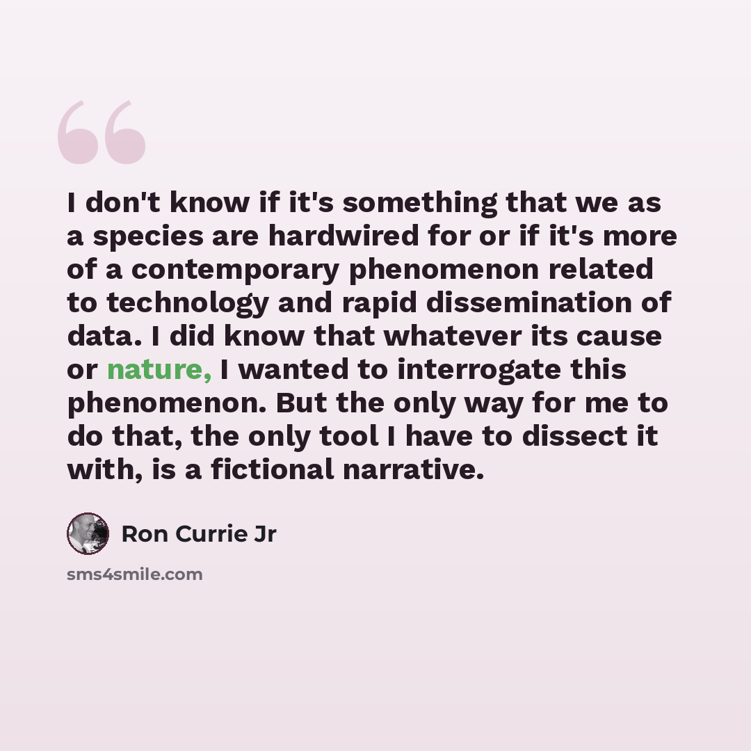 “I don't know if it's something that we as a species are hardwired for or if it's more of a contemporary phenomenon related to technology and rapid dissemination of data. I did know that whatever its cause or nature, I wanted to interrogate this phenomenon. But the only way for me to do that, the…” quote by Ron Currie Jr