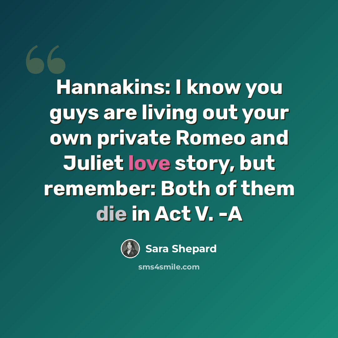 “Hannakins: I know you guys are living out your own private Romeo and Juliet love story, but remember: Both of them die in Act V. -A” quote by Sara Shepard