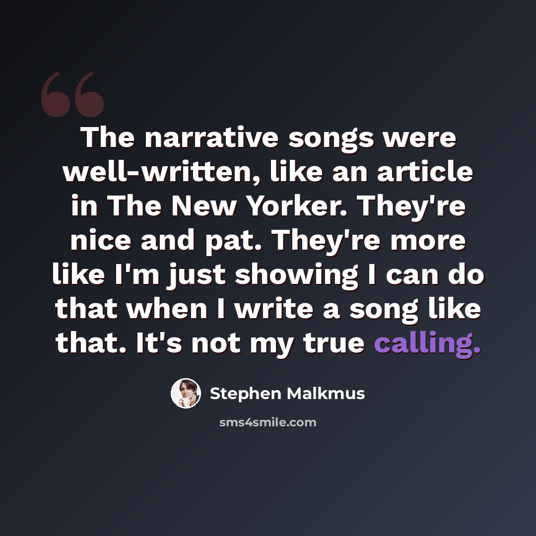 “The narrative songs were well-written, like an article in The New Yorker. They're nice and pat. They're more like I'm just showing I can do that when I write a song like that. It's not my true calling.” quote by Stephen Malkmus