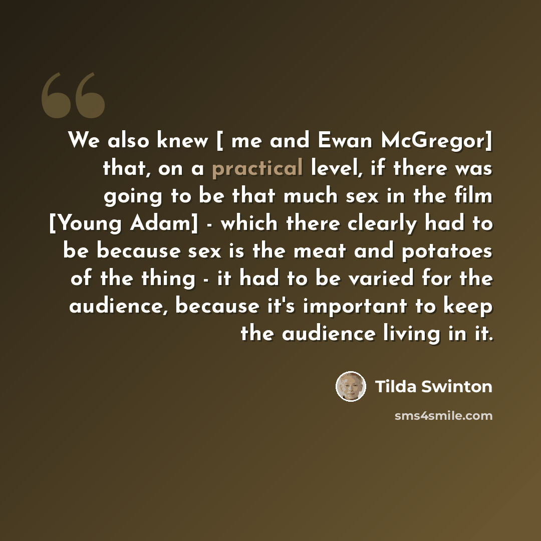 “We also knew [ me and Ewan McGregor] that, on a practical level, if there was going to be that much sex in the film [Young Adam] - which there clearly had to be because sex is the meat and potatoes of the thing - it had to be varied for the audience, because it's important to keep the audience…” quote by Tilda Swinton
