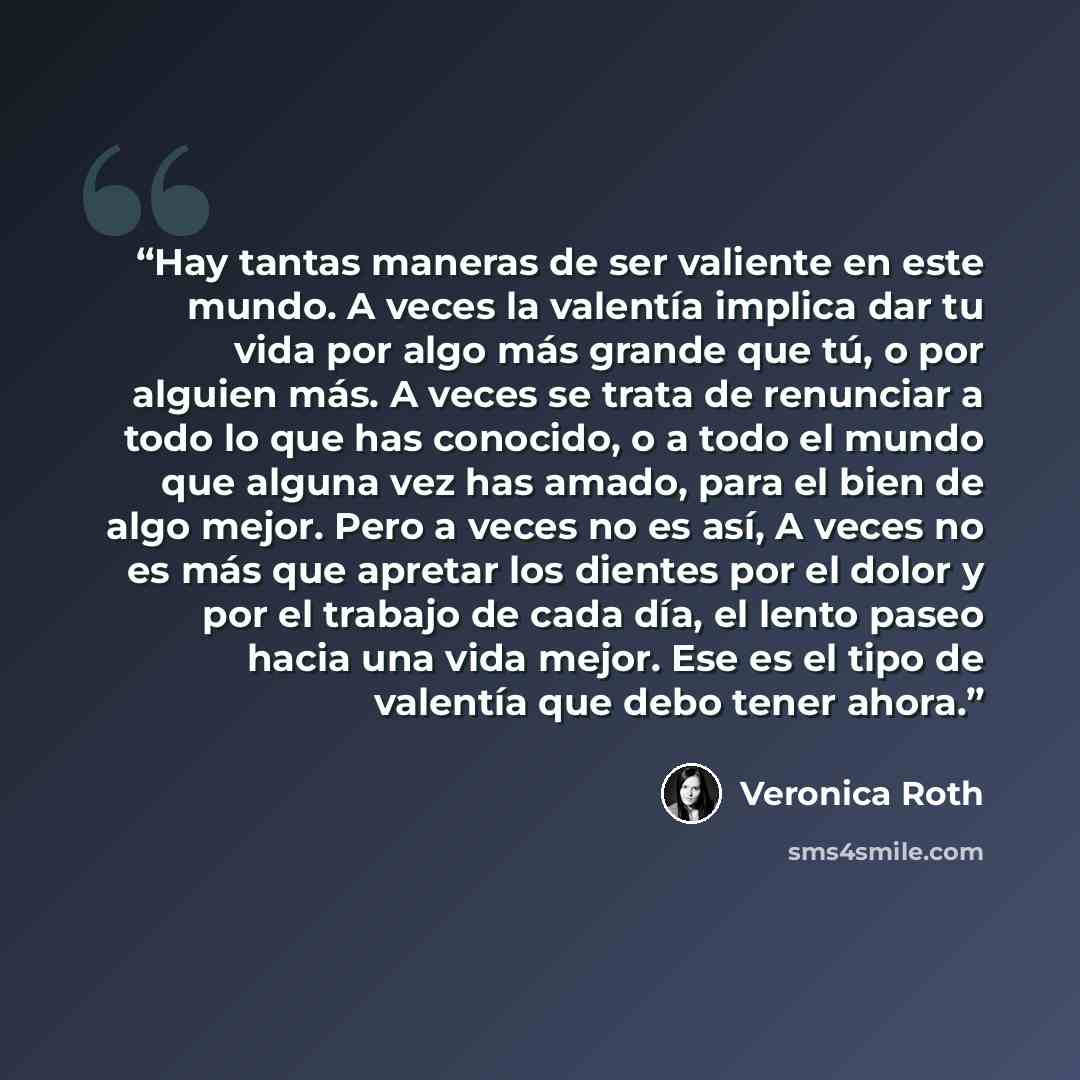 “Hay tantas maneras de ser valiente en este mundo. A veces la valentía implica dar tu vida por algo más grande que tú, o por alguien más. A veces se trata de renunciar a todo lo que has conocido, o a todo el mundo que alguna vez has amado, para el bien de algo mejor. Pero a veces no es así, A veces…” quote by Veronica Roth