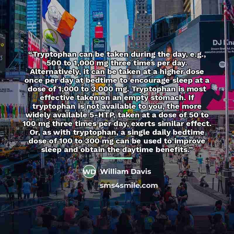 “Tryptophan can be taken during the day, e.g., 500 to 1,000 mg three times per day. Alternatively, it can be taken at a higher dose once per day at bedtime to encourage sleep at a dose of 1,000 to 3,000 mg. Tryptophan is most effective taken on an empty stomach. If tryptophan is not available to…” quote by William Davis