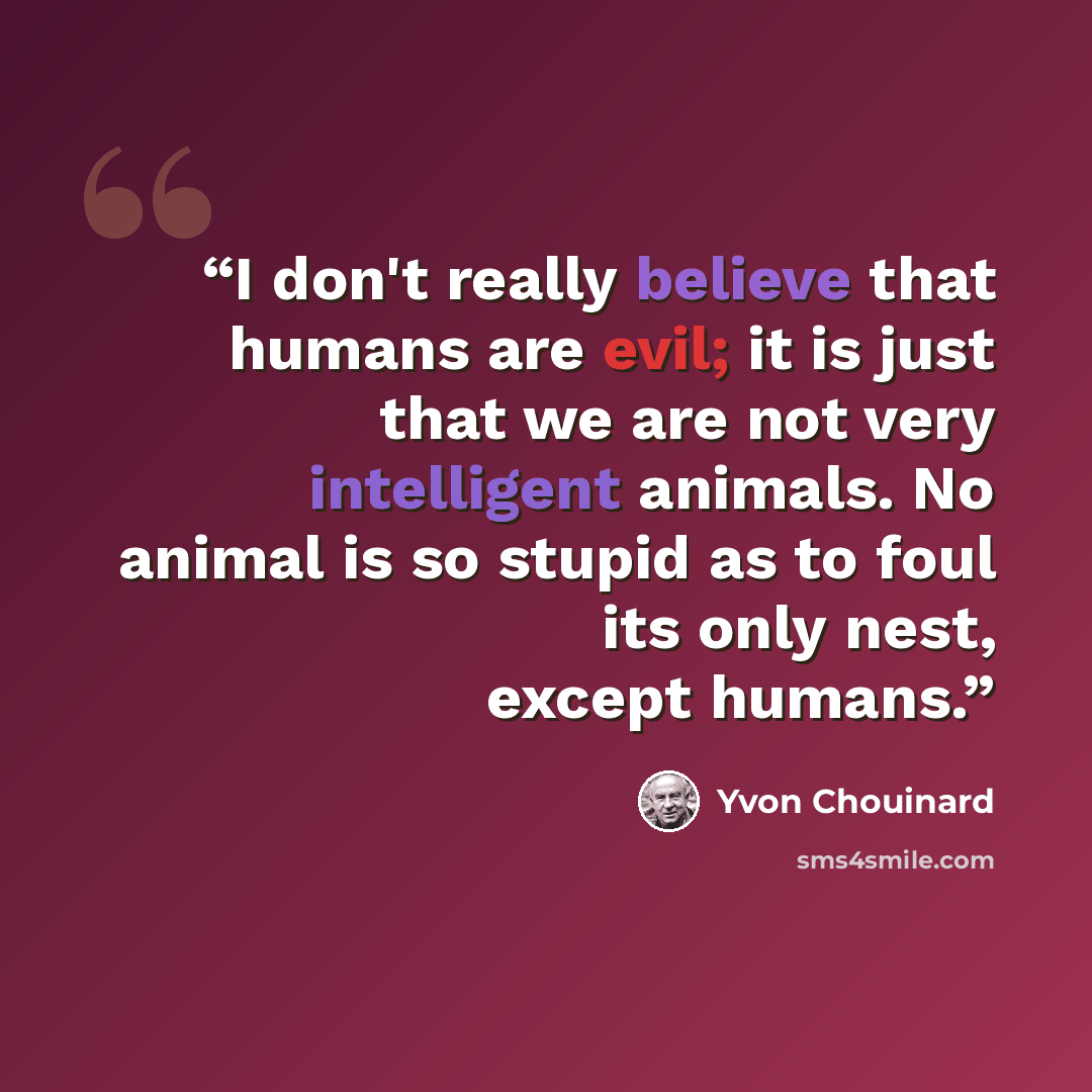 “I don't really believe that humans are evil; it is just that we are not very intelligent animals. No animal is so stupid as to foul its only nest, except humans.” quote by Yvon Chouinard