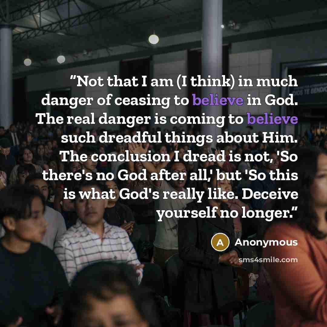 “Not that I am (I think) in much danger of ceasing to believe in God. The real danger is coming to believe such dreadful things about Him. The conclusion I dread is not, 'So there's no God after all,' but 'So this is what God's really like. Deceive yourself no longer.” quote by Anonymous
