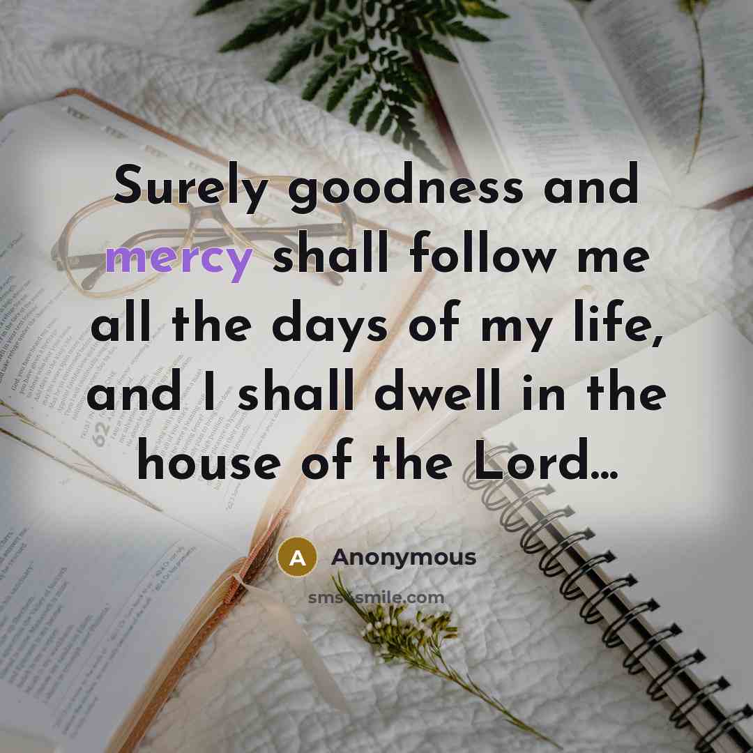“Surely goodness and mercy shall follow me all the days of my life, and I shall dwell in the house of the Lord...” quote by Anonymous