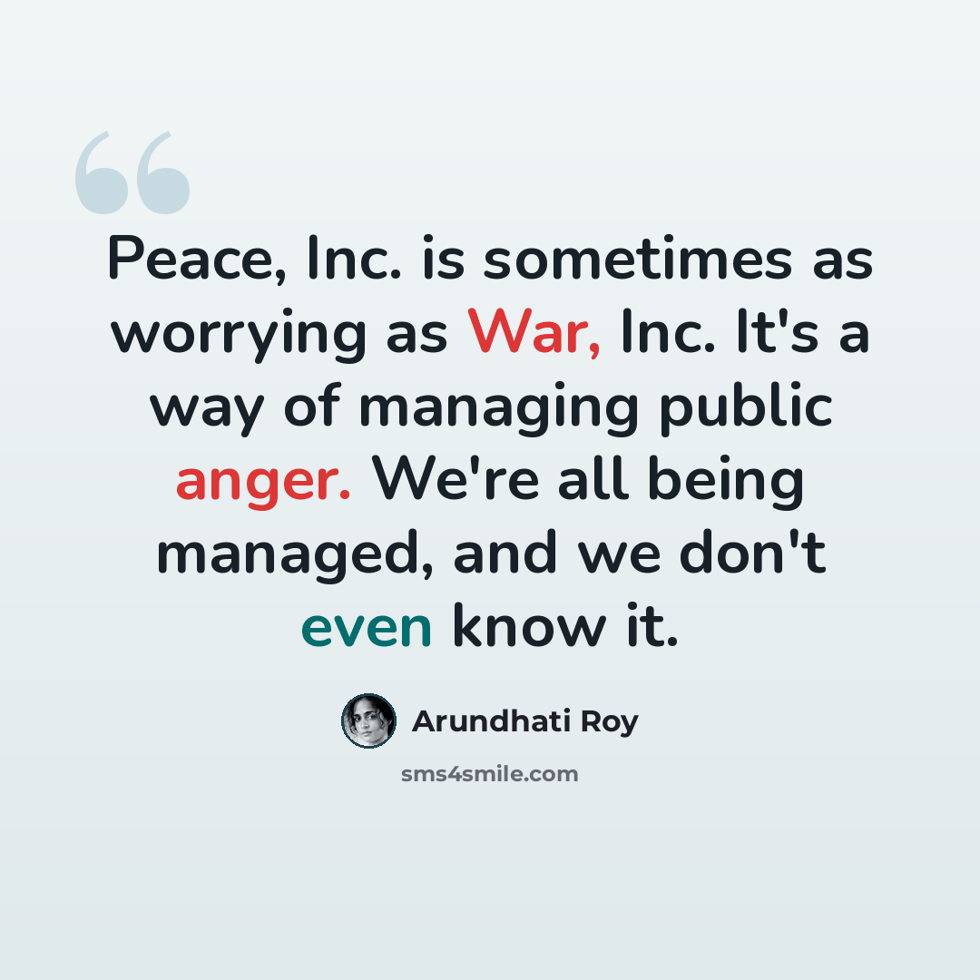 “Peace, Inc. is sometimes as worrying as War, Inc. It's a way of managing public anger. We're all being managed, and we don't even know it.” quote by Arundhati Roy