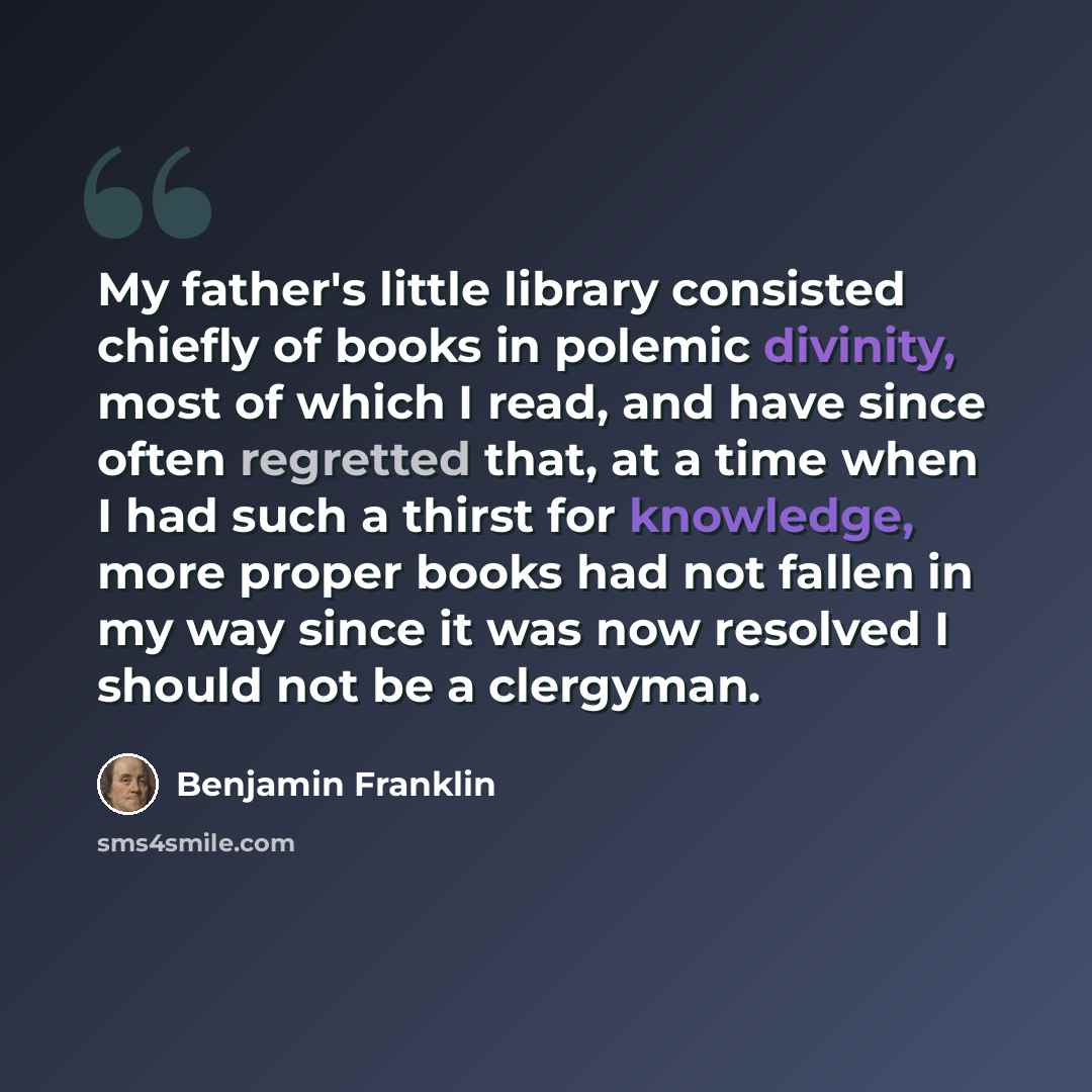 “My father's little library consisted chiefly of books in polemic divinity, most of which I read, and have since often regretted that, at a time when I had such a thirst for knowledge, more proper books had not fallen in my way since it was now resolved I should not be a clergyman.” quote by Benjamin Franklin
