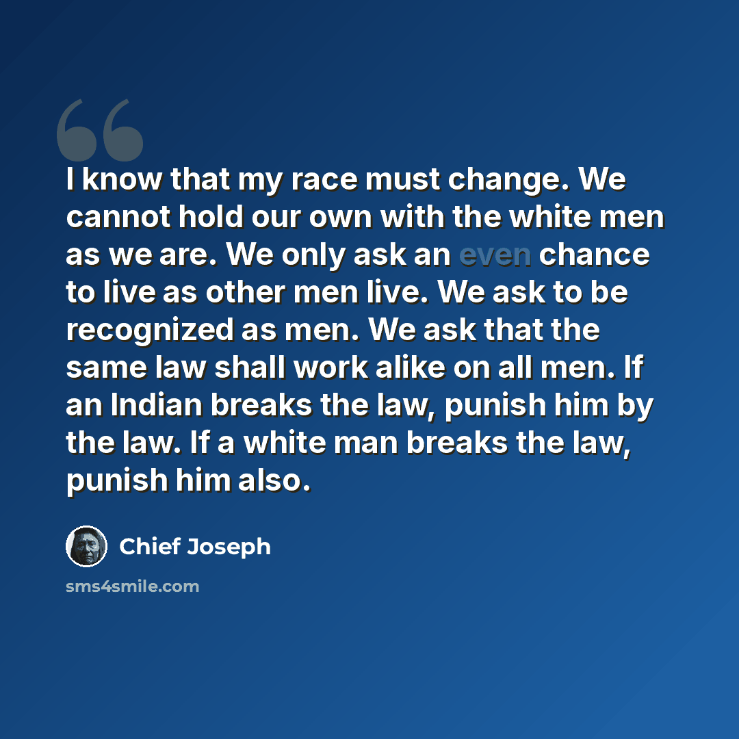 “I know that my race must change. We cannot hold our own with the white men as we are. We only ask an even chance to live as other men live. We ask to be recognized as men. We ask that the same law shall work alike on all men. If an Indian breaks the law, punish him by the law. If a white man…” quote by Chief Joseph