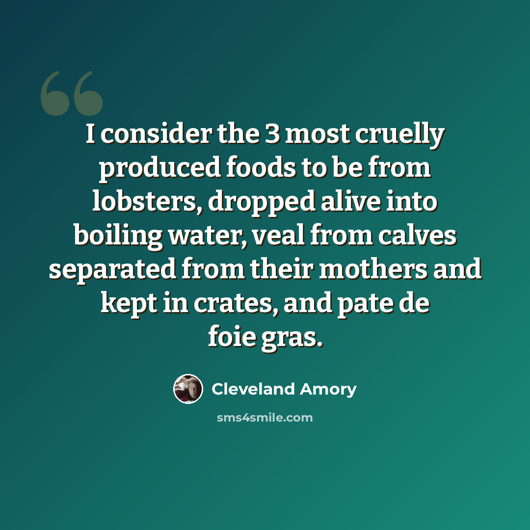“I consider the 3 most cruelly produced foods to be from lobsters, dropped alive into boiling water, veal from calves separated from their mothers and kept in crates, and pate de foie gras.” quote by Cleveland Amory