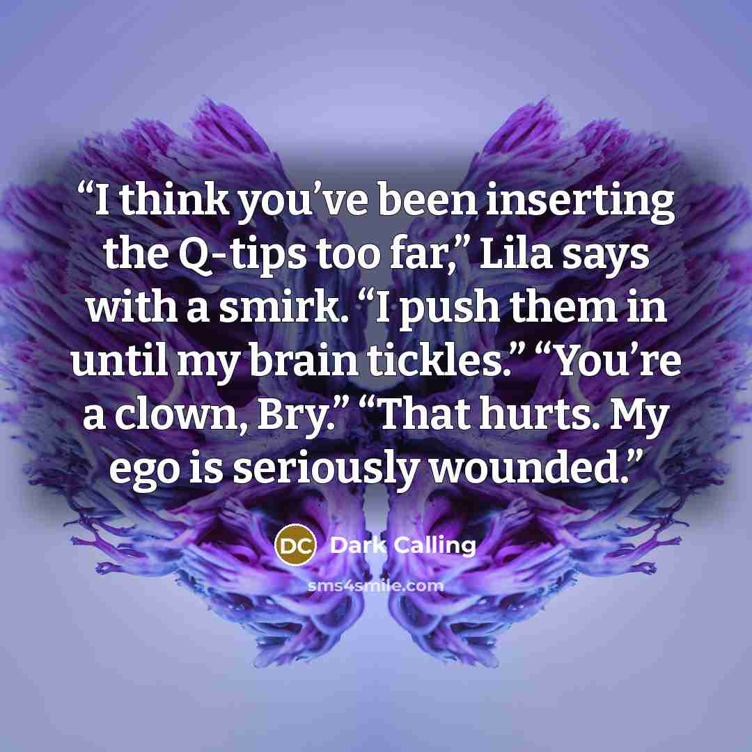 “I think you’ve been inserting the Q-tips too far,” Lila says with a smirk. “I push them in until my brain tickles.” “You’re a clown, Bry.” “That hurts. My ego is seriously wounded.” quote by Dark Calling