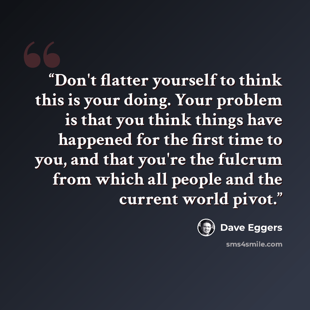 “Don't flatter yourself to think this is your doing. Your problem is that you think things have happened for the first time to you, and that you're the fulcrum from which all people and the current world pivot.” quote by Dave Eggers