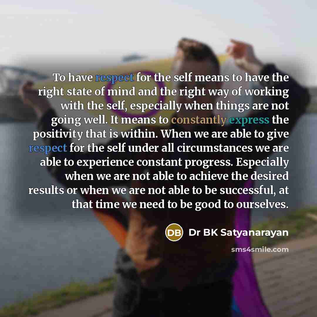 “To have respect for the self means to have the right state of mind and the right way of working with the self, especially when things are not going well. It means to constantly express the positivity that is within. When we are able to give respect for the self under all circumstances we are able…” quote by Dr BK Satyanarayan