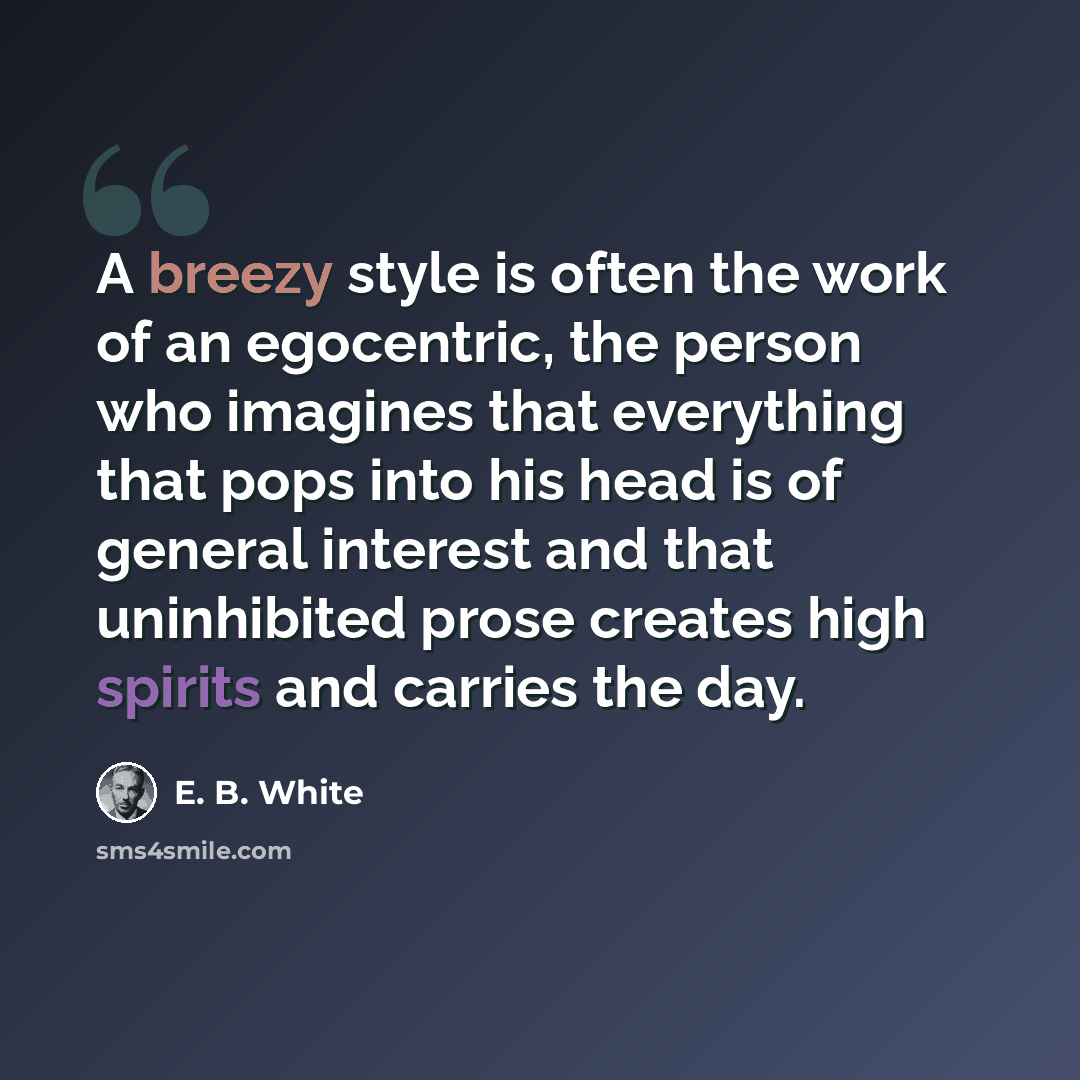 “A breezy style is often the work of an egocentric, the person who imagines that everything that pops into his head is of general interest and that uninhibited prose creates high spirits and carries the day.” quote by E. B. White