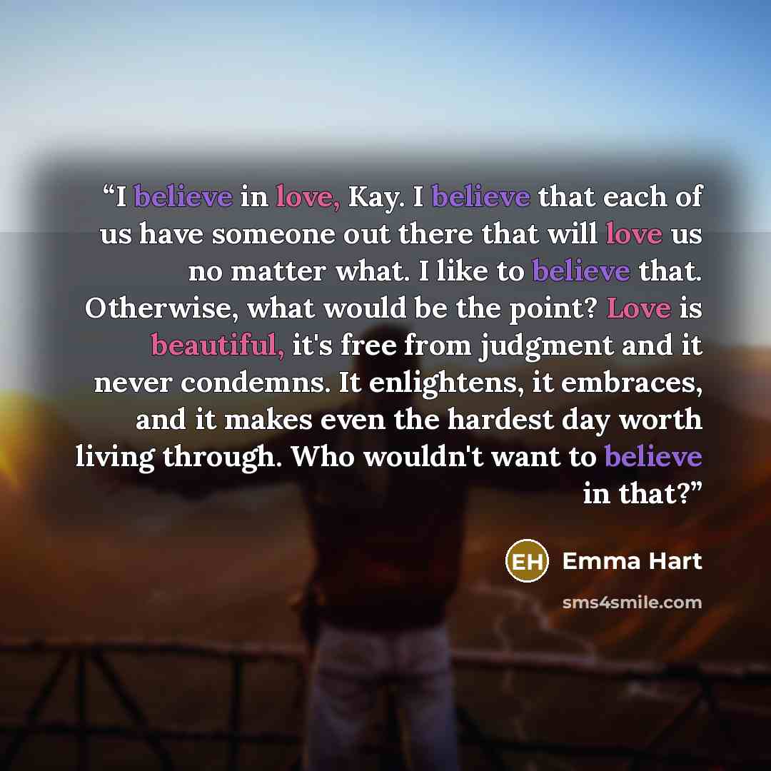“I believe in love, Kay. I believe that each of us have someone out there that will love us no matter what. I like to believe that. Otherwise, what would be the point? Love is beautiful, it's free from judgment and it never condemns. It enlightens, it embraces, and it makes even the hardest day…” quote by Emma Hart