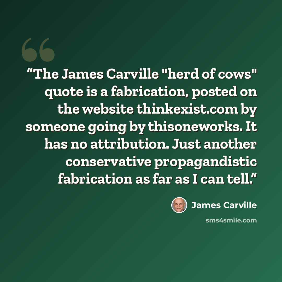 “The James Carville "herd of cows" quote is a fabrication, posted on the website thinkexist.com by someone going by thisoneworks. It has no attribution. Just another conservative propagandistic fabrication as far as I can tell.” quote by James Carville