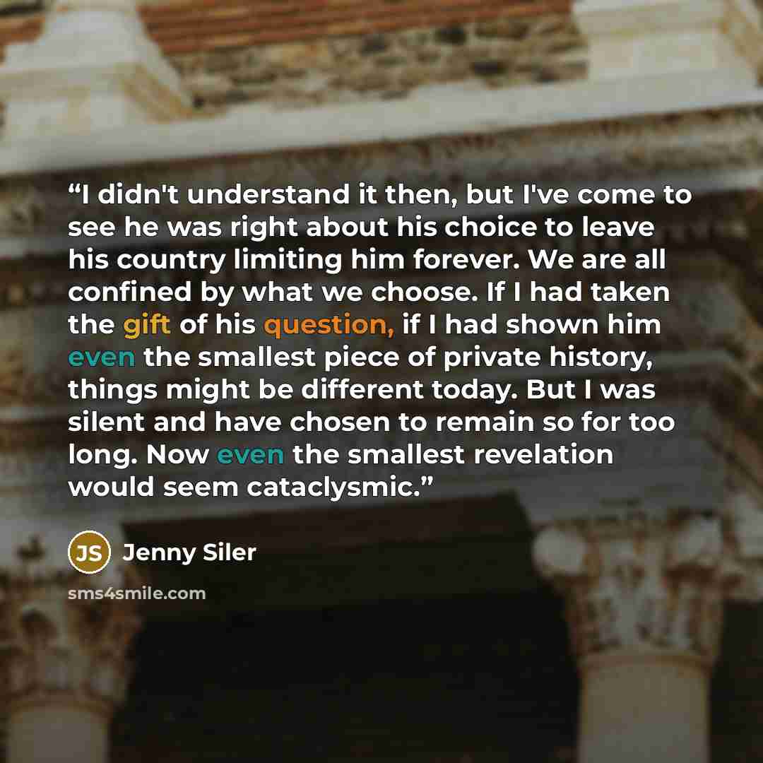 “I didn't understand it then, but I've come to see he was right about his choice to leave his country limiting him forever. We are all confined by what we choose. If I had taken the gift of his question, if I had shown him even the smallest piece of private history, things might be different today…” quote by Jenny Siler
