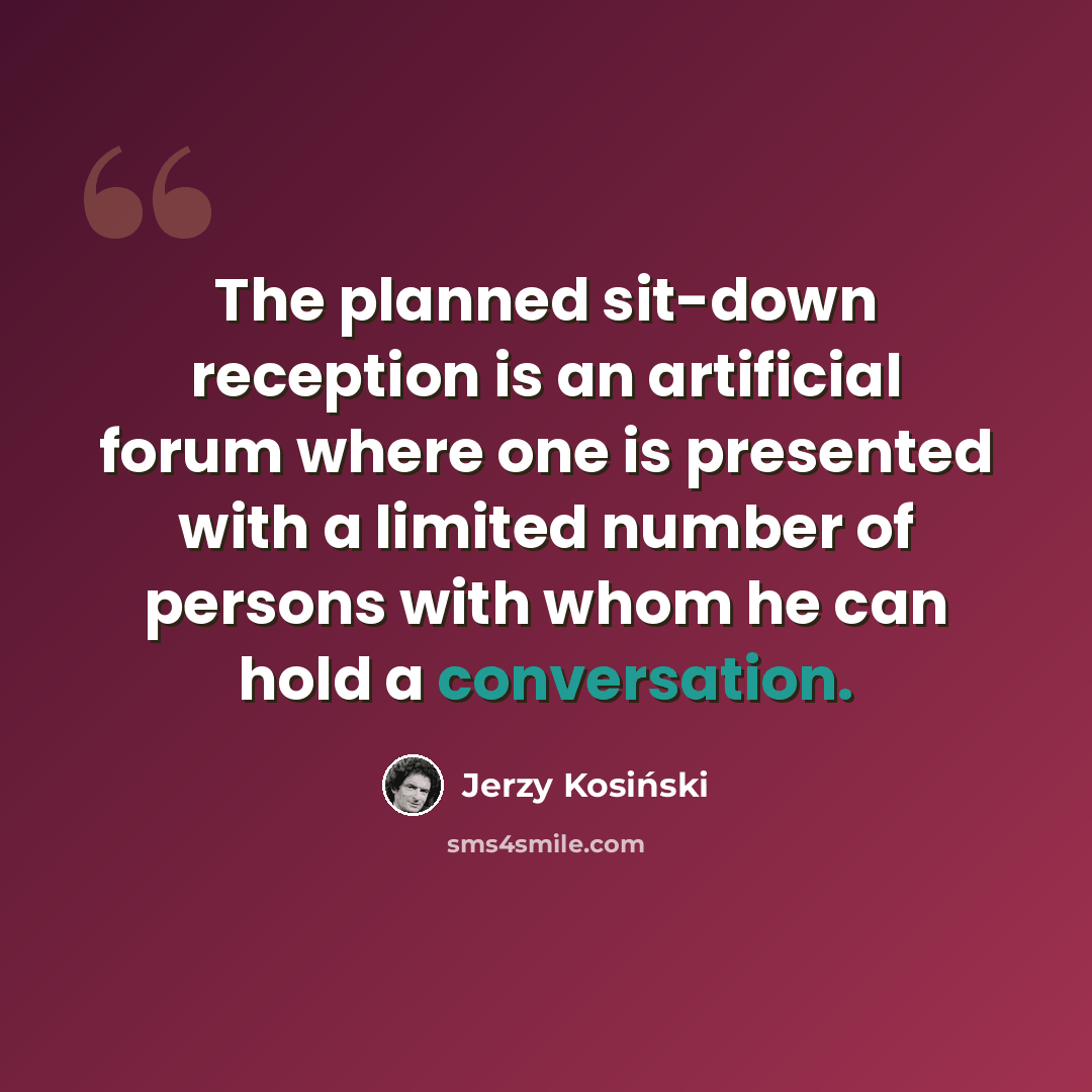 “The planned sit-down reception is an artificial forum where one is presented with a limited number of persons with whom he can hold a conversation.” quote by Jerzy Kosinski