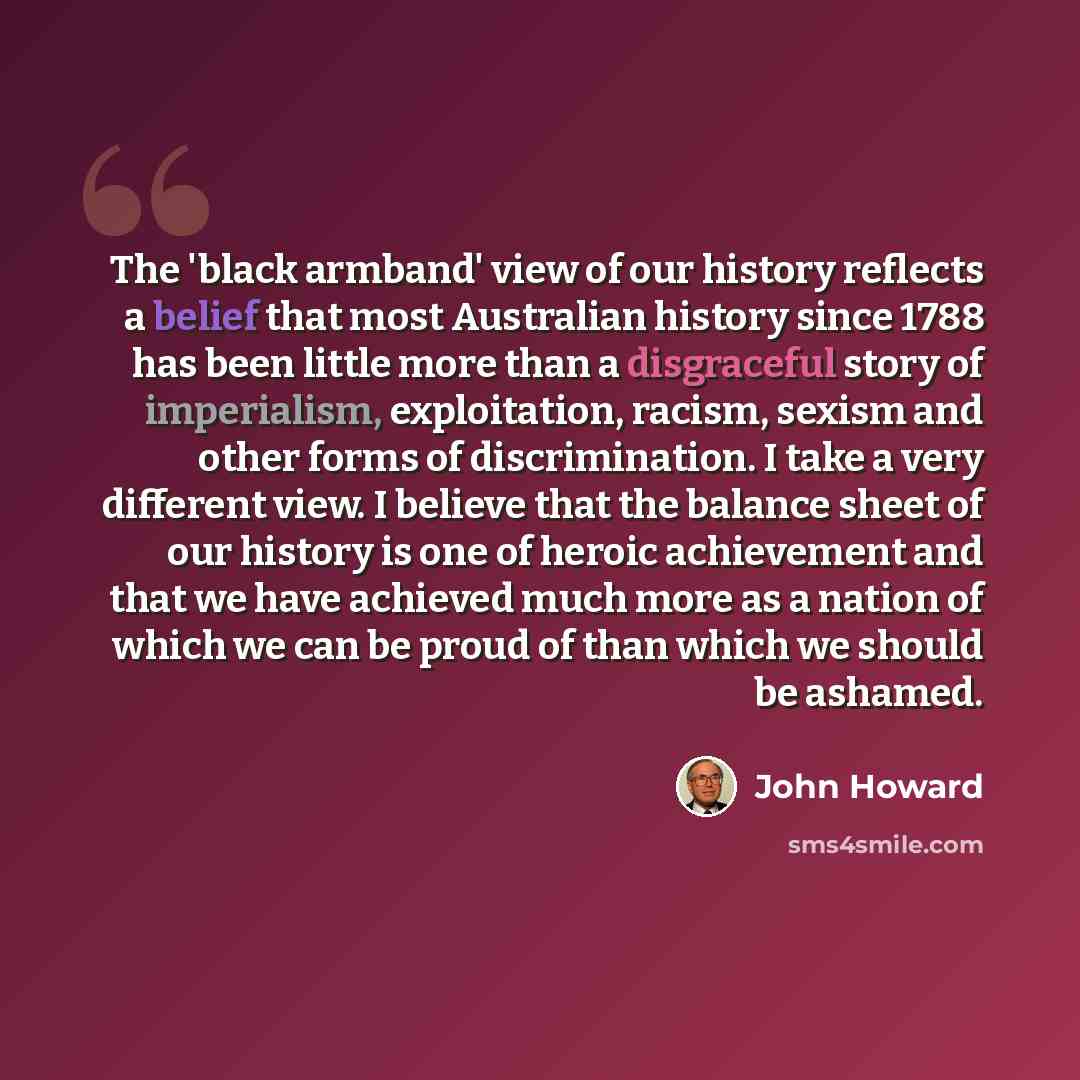 “The 'black armband' view of our history reflects a belief that most Australian history since 1788 has been little more than a disgraceful story of imperialism, exploitation, racism, sexism and other forms of discrimination. I take a very different view. I believe that the balance sheet of our…” quote by John Howard