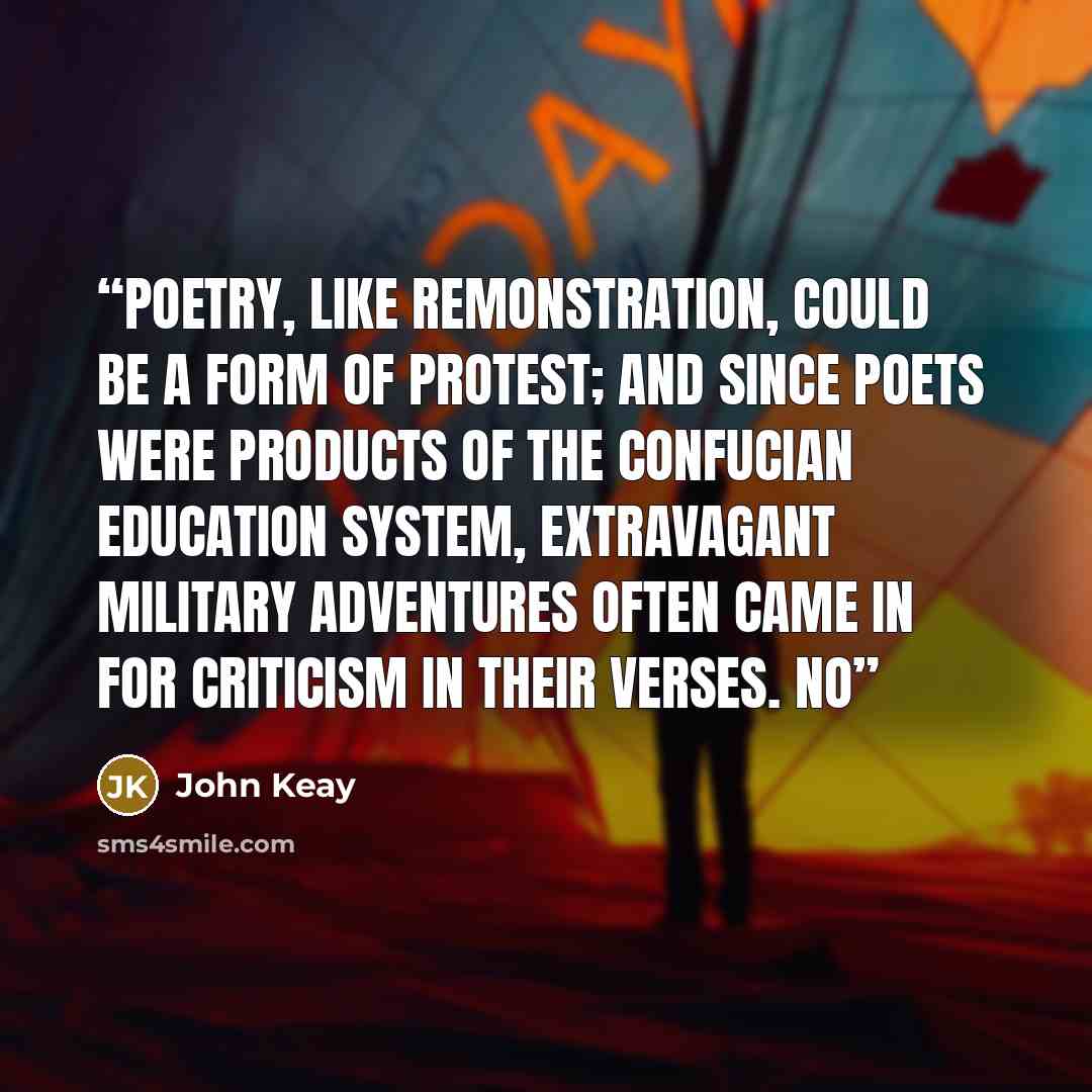 “Poetry, like remonstration, could be a form of protest; and since poets were products of the Confucian education system, extravagant military adventures often came in for criticism in their verses. No” quote by John Keay