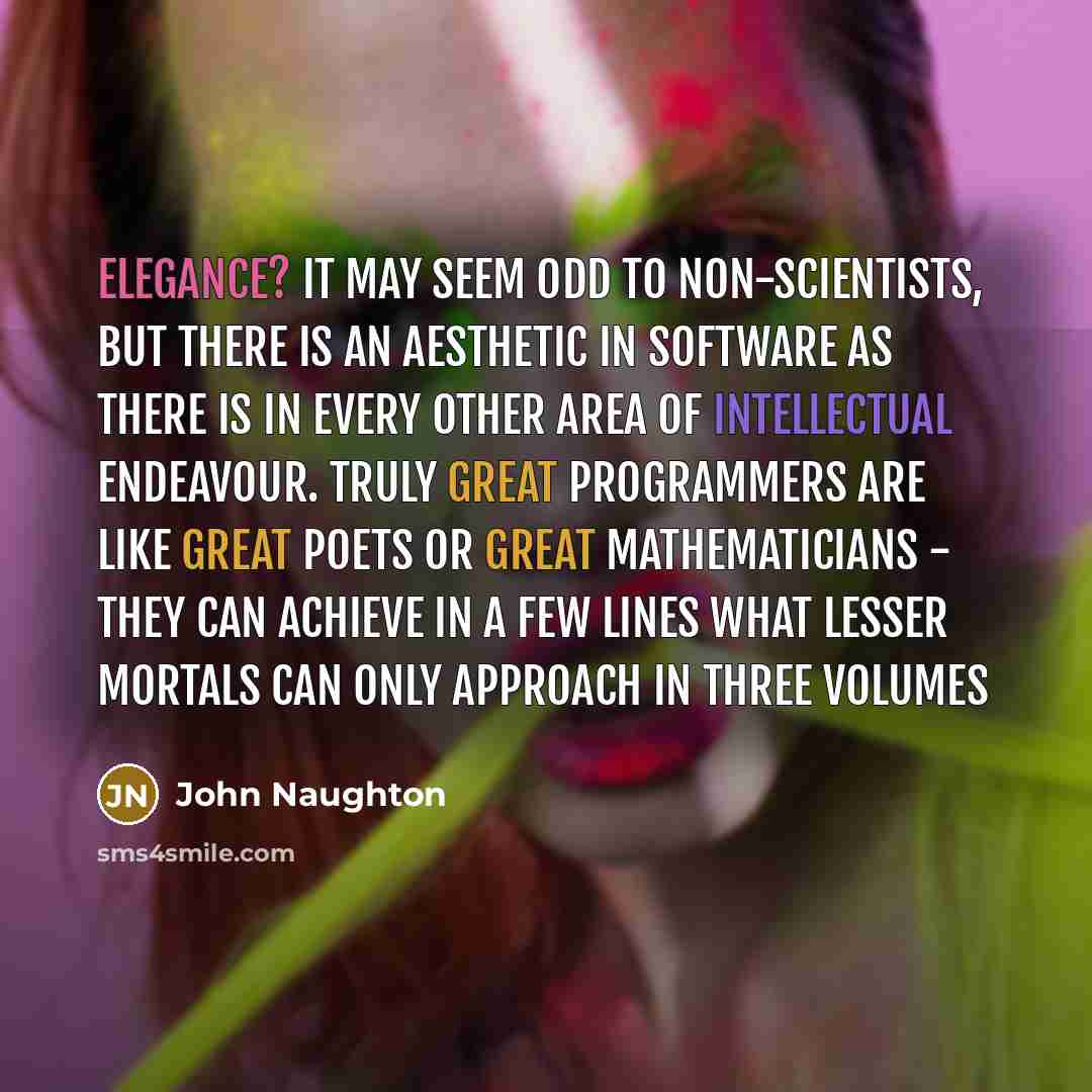 “Elegance? It may seem odd to non-scientists, but there is an aesthetic in software as there is in every other area of intellectual endeavour. Truly great programmers are like great poets or great mathematicians - they can achieve in a few lines what lesser mortals can only approach in three volumes” quote by John Naughton