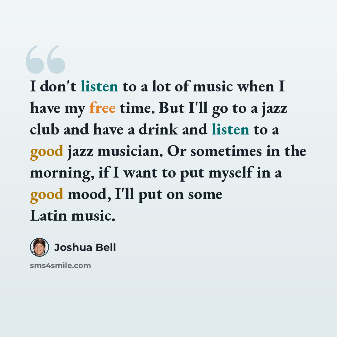 “I don't listen to a lot of music when I have my free time. But I'll go to a jazz club and have a drink and listen to a good jazz musician. Or sometimes in the morning, if I want to put myself in a good mood, I'll put on some Latin music.” quote by Joshua Bell