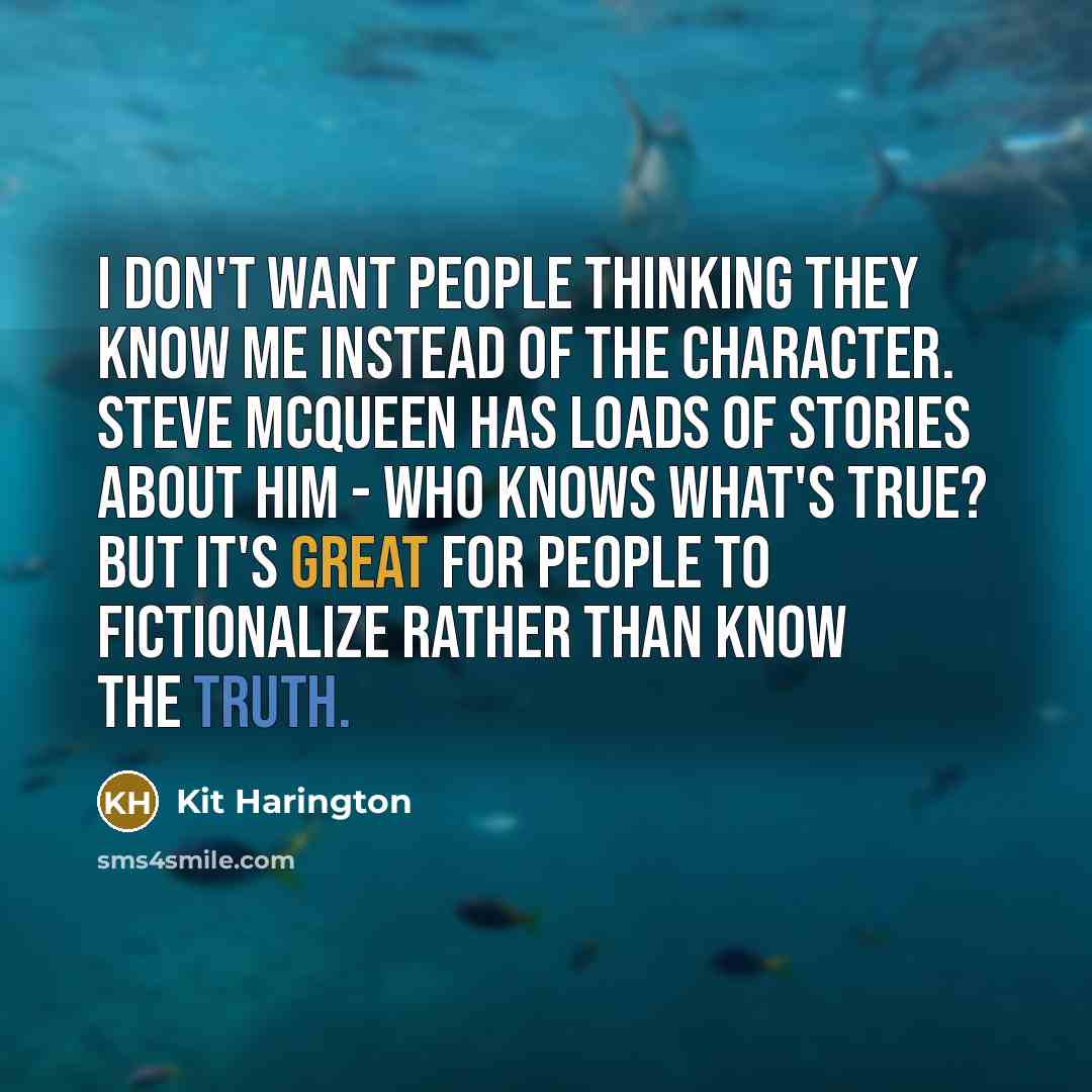 “I don't want people thinking they know me instead of the character. Steve McQueen has loads of stories about him - who knows what's true? But it's great for people to fictionalize rather than know the truth.” quote by Kit Harington