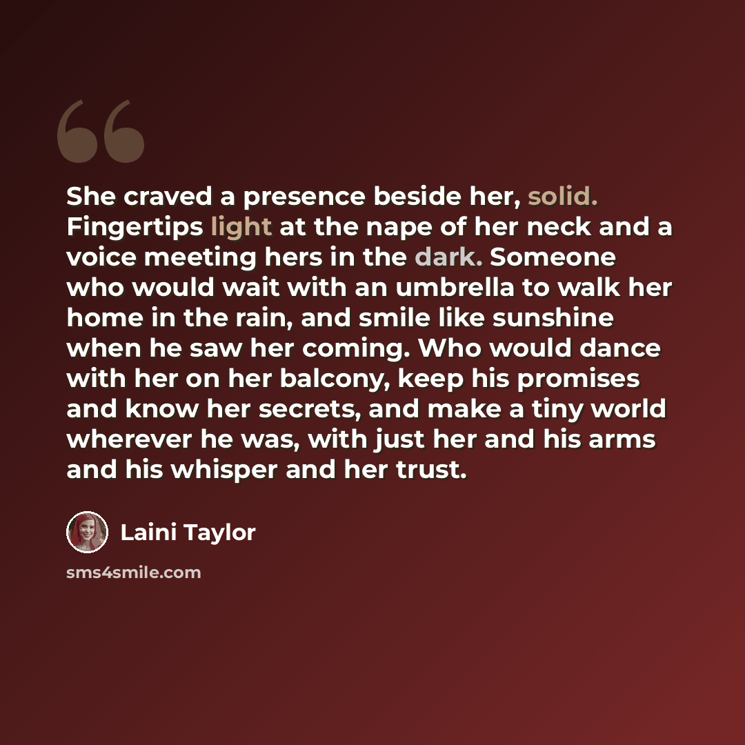 “She craved a presence beside her, solid. Fingertips light at the nape of her neck and a voice meeting hers in the dark. Someone who would wait with an umbrella to walk her home in the rain, and smile like sunshine when he saw her coming. Who would dance with her on her balcony, keep his promises…” quote by Laini Taylor