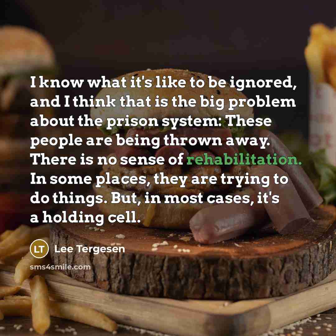 “I know what it's like to be ignored, and I think that is the big problem about the prison system: These people are being thrown away. There is no sense of rehabilitation. In some places, they are trying to do things. But, in most cases, it's a holding cell.” quote by Lee Tergesen
