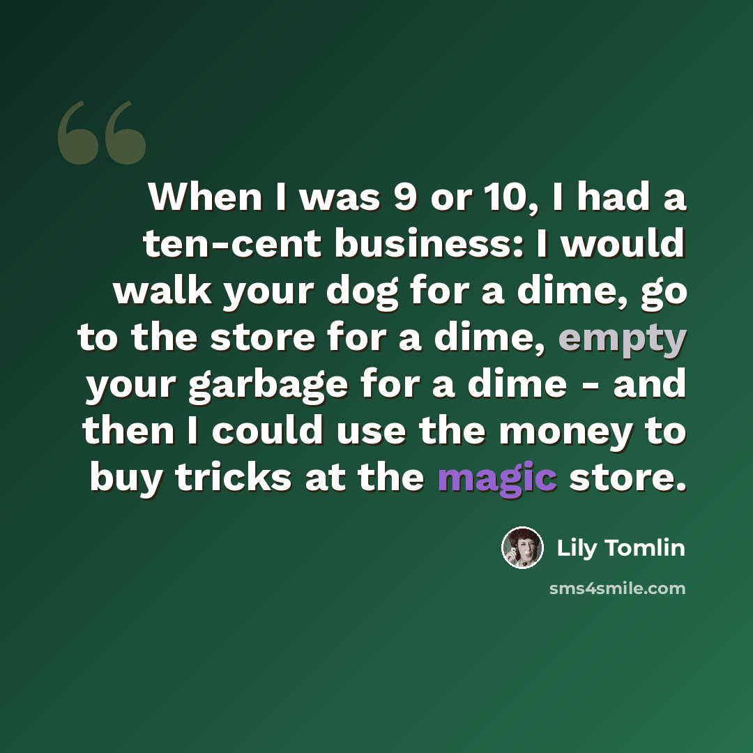 “When I was 9 or 10, I had a ten-cent business: I would walk your dog for a dime, go to the store for a dime, empty your garbage for a dime - and then I could use the money to buy tricks at the magic store.” quote by Lily Tomlin