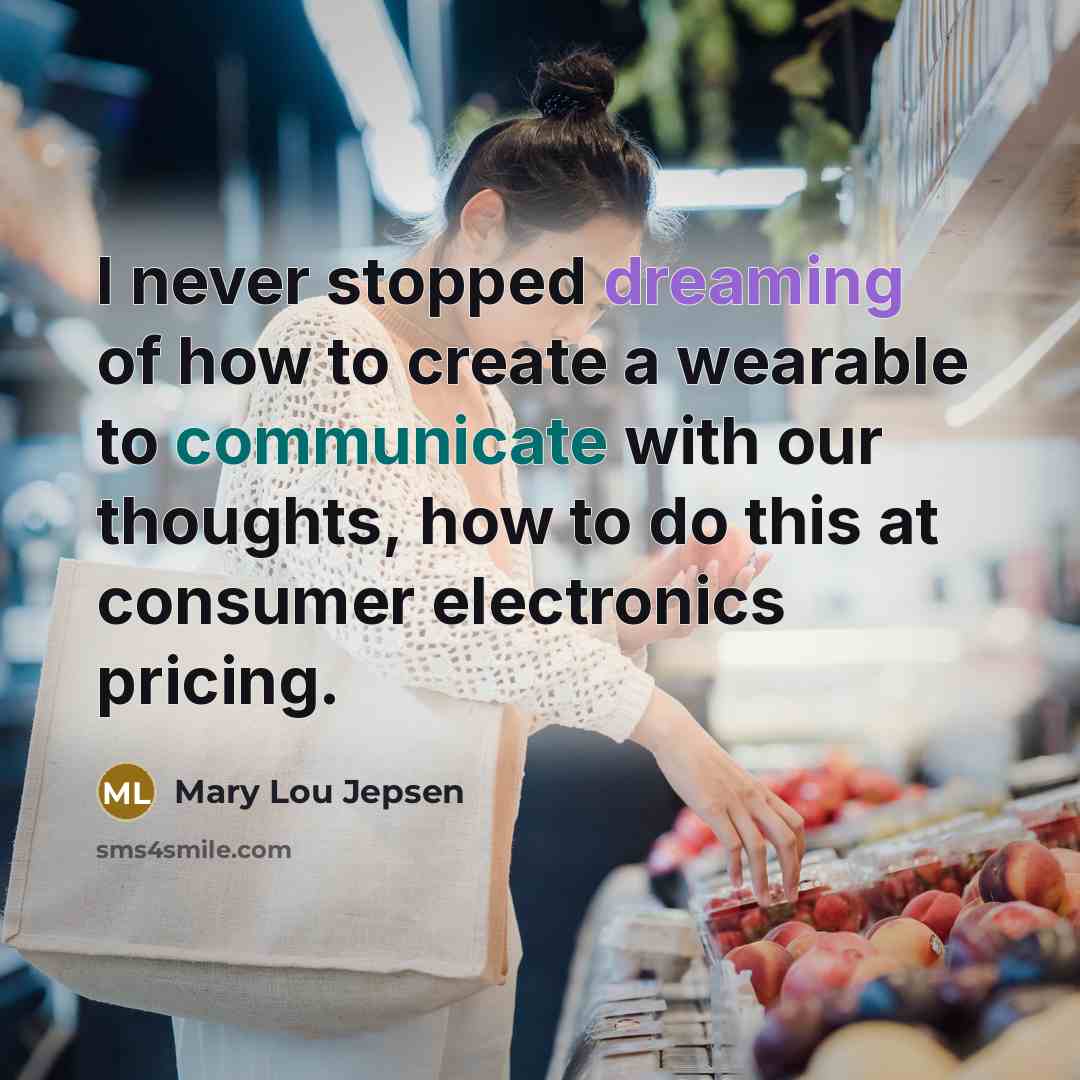 “I never stopped dreaming of how to create a wearable to communicate with our thoughts, how to do this at consumer electronics pricing.” quote by Mary Lou Jepsen